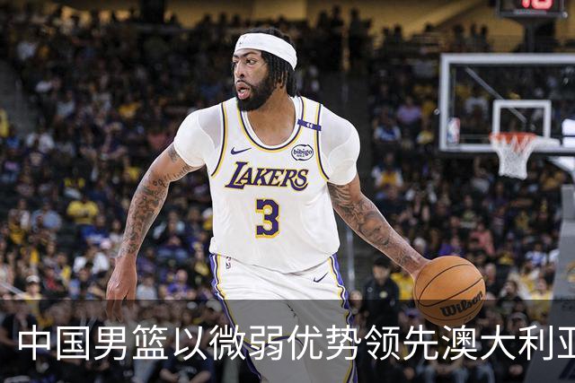 中国男篮以微弱优势领先澳大利亚，球员表现各有千秋