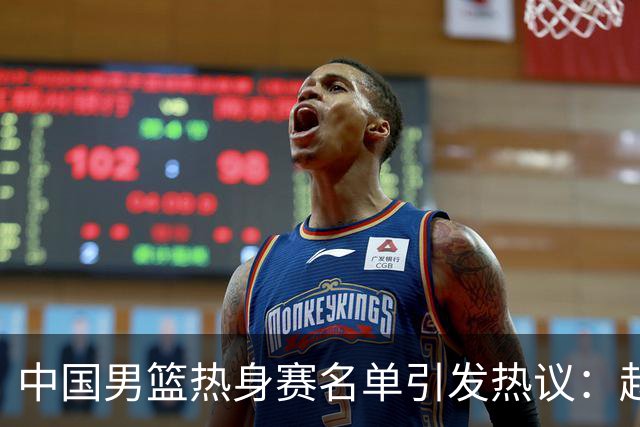 中国男篮热身赛名单引发热议：赵继伟成为经验丰富的老将 广东中锋有望应召