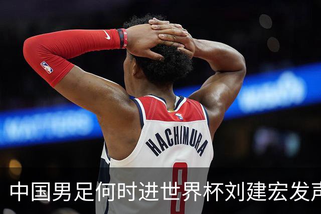 中国男足何时进世界杯?刘建宏发声：各级青年梯队持续进世界杯