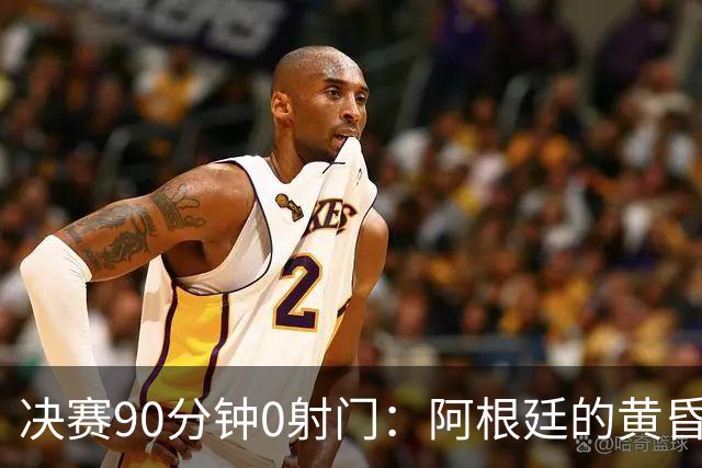 决赛90分钟0射门：阿根廷的黄昏，比想象中来得更早