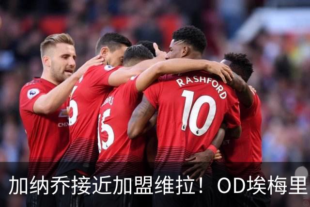 加纳乔接近加盟维拉！OD埃梅里亲自推动交易，租借+强制买断方案曝光