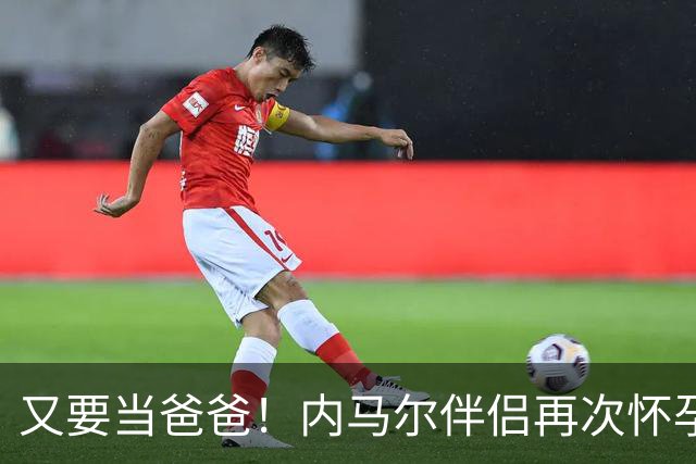 又要当爸爸！内马尔伴侣再次怀孕 两人将迎第三个女儿