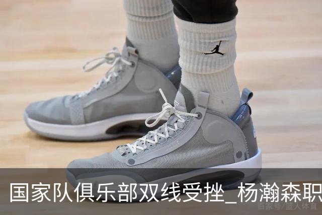 国家队俱乐部双线受挫 杨瀚森职业生涯进入至暗时刻？