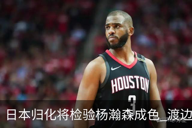 日本归化将检验杨瀚森成色 渡边：有实力击败中国男篮