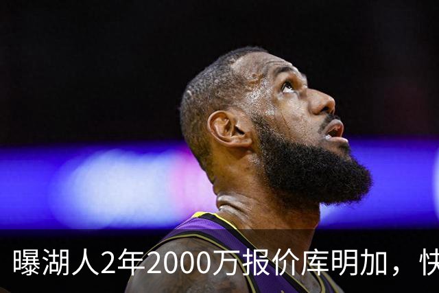 曝湖人2年2000万报价库明加，快船骑士雄鹿也加入争夺；他刚被弃4600万合同