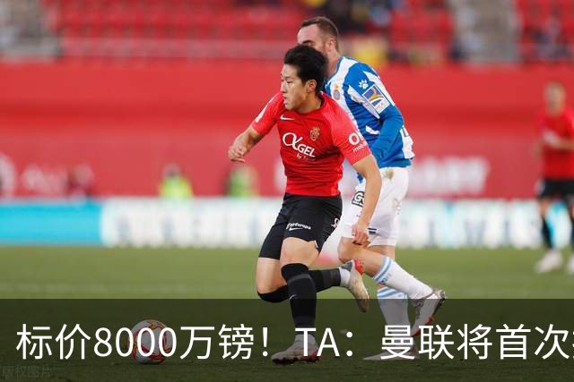 标价8000万镑！TA：曼联将首次报价M费，但不准备满足西汉姆要价