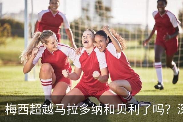 梅西超越马拉多纳和贝利了吗？深度解析：谁才是足坛史上的GOAT？