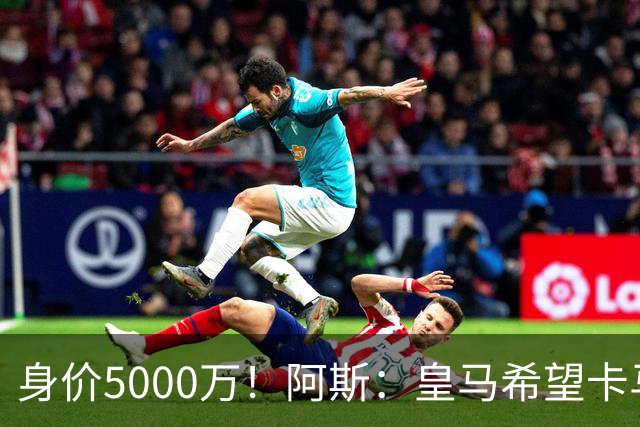 身价5000万！阿斯：皇马希望卡马文加卖6000万，他是阵容最弱一环