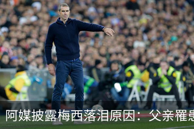 阿媒披露梅西落泪原因：父亲罹患结肠癌 近期病情恶化