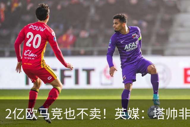 2亿欧马竞也不卖！英媒：塔帅非常欣赏小蜘蛛，但交易充满挑战