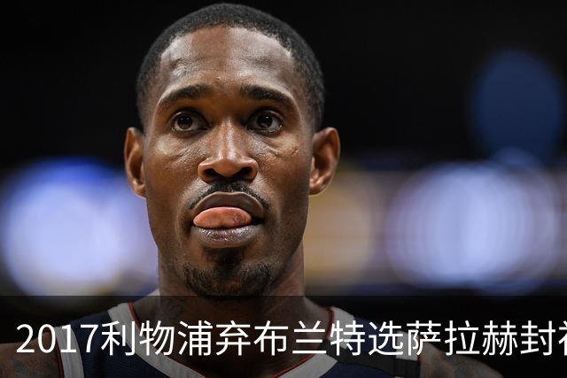 2017利物浦弃布兰特选萨拉赫封神，9 年后免签弥补当年遗憾